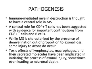 PATHOGENESIS
• Immune-mediated myelin destruction is thought
to have a central role in MS.
• A central role for CD4+ T cells has been suggested
with evidence for important contributions from
CD8+ T cells and B cells.
• While MS is characterized by the presence of
demyelination out of proportion to axonal loss,
some injury to axons do occur.
• Toxic effects of lymphocytes, macrophages, and
their secreted molecules have been implicated in
initiating the process of axonal injury, sometimes
even leading to neuronal death.
 