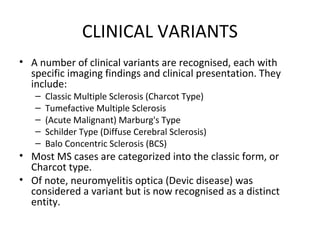 CLINICAL VARIANTS
• A number of clinical variants are recognised, each with
specific imaging findings and clinical presentation. They
include:
– Classic Multiple Sclerosis (Charcot Type)
– Tumefactive Multiple Sclerosis
– (Acute Malignant) Marburg's Type
– Schilder Type (Diffuse Cerebral Sclerosis)
– Balo Concentric Sclerosis (BCS)
• Most MS cases are categorized into the classic form, or
Charcot type.
• Of note, neuromyelitis optica (Devic disease) was
considered a variant but is now recognised as a distinct
entity.
 