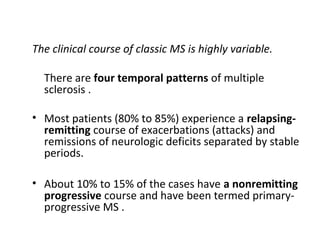 The clinical course of classic MS is highly variable.
There are four temporal patterns of multiple
sclerosis .
• Most patients (80% to 85%) experience a relapsing-
remitting course of exacerbations (attacks) and
remissions of neurologic deficits separated by stable
periods.
• About 10% to 15% of the cases have a nonremitting
progressive course and have been termed primary-
progressive MS .
 