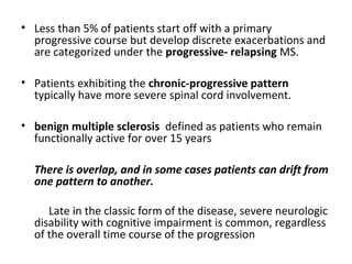 • Less than 5% of patients start off with a primary
progressive course but develop discrete exacerbations and
are categorized under the progressive- relapsing MS.
• Patients exhibiting the chronic-progressive pattern
typically have more severe spinal cord involvement.
• benign multiple sclerosis defined as patients who remain
functionally active for over 15 years
There is overlap, and in some cases patients can drift from
one pattern to another.
Late in the classic form of the disease, severe neurologic
disability with cognitive impairment is common, regardless
of the overall time course of the progression
 