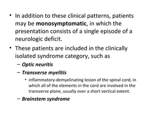 • In addition to these clinical patterns, patients
may be monosymptomatic, in which the
presentation consists of a single episode of a
neurologic deficit.
• These patients are included in the clinically
isolated syndrome category, such as
– Optic neuritis
– Transverse myelitis
• inflammatory-demyelinating lesion of the spinal cord, in
which all of the elements in the cord are involved in the
transverse plane, usually over a short vertical extent.
– Brainstem syndrome
 