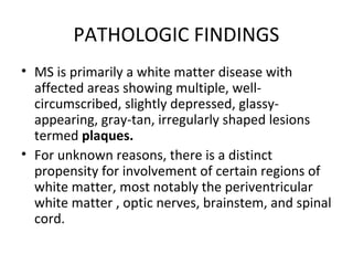 PATHOLOGIC FINDINGS
• MS is primarily a white matter disease with
affected areas showing multiple, well-
circumscribed, slightly depressed, glassy-
appearing, gray-tan, irregularly shaped lesions
termed plaques.
• For unknown reasons, there is a distinct
propensity for involvement of certain regions of
white matter, most notably the periventricular
white matter , optic nerves, brainstem, and spinal
cord.
 
