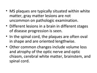 • MS plaques are typically situated within white
matter, gray matter lesions are not
uncommon on pathologic examination.
• Different lesions in a brain in different stages
of disease progression is seen.
• In the spinal cord, the plaques are often oval
in shape and are oriented lengthwise.
• Other common changes include volume loss
and atrophy of the optic nerve and optic
chiasm, cerebral white matter, brainstem, and
spinal cord.
 