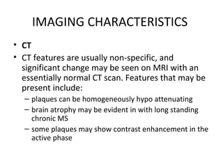 IMAGING CHARACTERISTICS
• CT
• CT features are usually non-specific, and
significant change may be seen on MRI with an
essentially normal CT scan. Features that may be
present include:
– plaques can be homogeneously hypo attenuating
– brain atrophy may be evident in with long standing
chronic MS
– some plaques may show contrast enhancement in the
active phase
 
