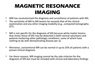 MAGNETIC RESONANCE
IMAGING
• MRI has revolutionised the diagnosis and surveillance of patients with MS.
• The sensitivity of MR to MS lesions far exceeds that of the clinical
examination and any other imaging modality (e.g., computed tomography
[CT] .
• MR is not specific for the diagnosis of MS because white matter lesions
that mimic those of MS may be detected in both normal volunteers and
patients harboring other pathologic conditions, some of which have
nothing to do with demyelinating disease per se.
• Moreover, conventional MR can be normal in up to 25% of patients with a
proven clinical diagnosis
• For these reasons, MR imaging cannot be the sole criterion for the
diagnosis of MS but must be included with clinical and laboratory findings
 