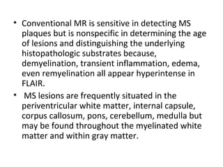 • Conventional MR is sensitive in detecting MS
plaques but is nonspecific in determining the age
of lesions and distinguishing the underlying
histopathologic substrates because,
demyelination, transient inflammation, edema,
even remyelination all appear hyperintense in
FLAIR.
• MS lesions are frequently situated in the
periventricular white matter, internal capsule,
corpus callosum, pons, cerebellum, medulla but
may be found throughout the myelinated white
matter and within gray matter.
 