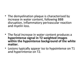 • The demyelination plaque is characterised by
increase in water content, following BBB
disruption, inflammatory perivascular reaction
and myelin loss.
• The focal increase in water content produces a
hyperintense signal in T2 weighted images
within the hypointense background of the white
matter.
• Lesions typically appear iso to hypointense on T1
and hyperintense on T2.
 