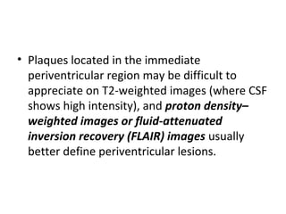 • Plaques located in the immediate
periventricular region may be difficult to
appreciate on T2-weighted images (where CSF
shows high intensity), and proton density–
weighted images or fluid-attenuated
inversion recovery (FLAIR) images usually
better define periventricular lesions.
 