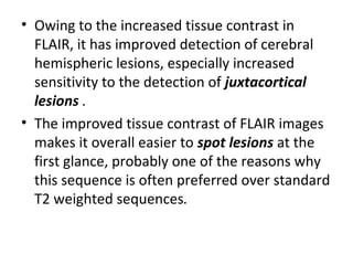 • Owing to the increased tissue contrast in
FLAIR, it has improved detection of cerebral
hemispheric lesions, especially increased
sensitivity to the detection of juxtacortical
lesions .
• The improved tissue contrast of FLAIR images
makes it overall easier to spot lesions at the
first glance, probably one of the reasons why
this sequence is often preferred over standard
T2 weighted sequences.
 