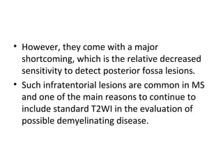 • However, they come with a major
shortcoming, which is the relative decreased
sensitivity to detect posterior fossa lesions.
• Such infratentorial lesions are common in MS
and one of the main reasons to continue to
include standard T2WI in the evaluation of
possible demyelinating disease.
 
