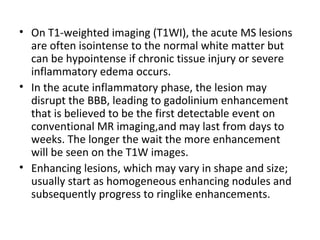 • On T1-weighted imaging (T1WI), the acute MS lesions
are often isointense to the normal white matter but
can be hypointense if chronic tissue injury or severe
inflammatory edema occurs.
• In the acute inflammatory phase, the lesion may
disrupt the BBB, leading to gadolinium enhancement
that is believed to be the first detectable event on
conventional MR imaging,and may last from days to
weeks. The longer the wait the more enhancement
will be seen on the T1W images.
• Enhancing lesions, which may vary in shape and size;
usually start as homogeneous enhancing nodules and
subsequently progress to ringlike enhancements.
 