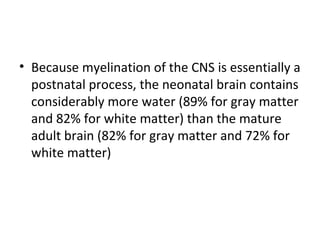 • Because myelination of the CNS is essentially a
postnatal process, the neonatal brain contains
considerably more water (89% for gray matter
and 82% for white matter) than the mature
adult brain (82% for gray matter and 72% for
white matter)
 
