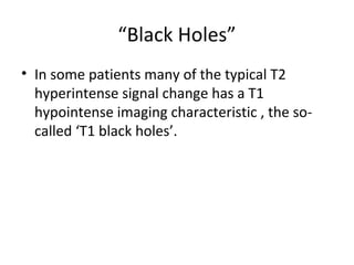 “Black Holes”
• In some patients many of the typical T2
hyperintense signal change has a T1
hypointense imaging characteristic , the so-
called ‘T1 black holes’.
 