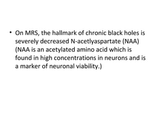 • On MRS, the hallmark of chronic black holes is
severely decreased N-acetlyaspartate (NAA)
(NAA is an acetylated amino acid which is
found in high concentrations in neurons and is
a marker of neuronal viability.)
 