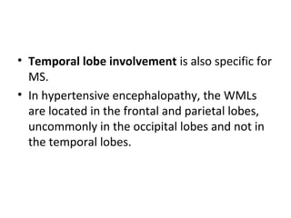 • Temporal lobe involvement is also specific for 
MS.
• In hypertensive encephalopathy, the WMLs 
are located in the frontal and parietal lobes, 
uncommonly in the occipital lobes and not in 
the temporal lobes.
 