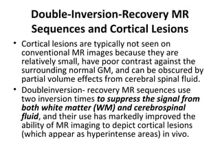 Double-Inversion-Recovery MR
Sequences and Cortical Lesions
• Cortical lesions are typically not seen on 
conventional MR images because they are 
relatively small, have poor contrast against the 
surrounding normal GM, and can be obscured by 
partial volume effects from cerebral spinal fluid. 
• Doubleinversion- recovery MR sequences use 
two inversion times to suppress the signal from
both white matter (WM) and cerebrospinal
fluid, and their use has markedly improved the 
ability of MR imaging to depict cortical lesions 
(which appear as hyperintense areas) in vivo.
 