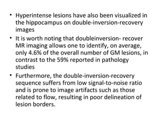 • Hyperintense lesions have also been visualized in 
the hippocampus on double-inversion-recovery 
images
• It is worth noting that doubleinversion- recover 
MR imaging allows one to identify, on average, 
only 4.6% of the overall number of GM lesions, in 
contrast to the 59% reported in pathology 
studies
• Furthermore, the double-inversion-recovery 
sequence suffers from low signal-to-noise ratio 
and is prone to image artifacts such as those 
related to flow, resulting in poor delineation of 
lesion borders.
 