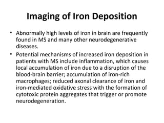Imaging of Iron Deposition
• Abnormally high levels of iron in brain are frequently 
found in MS and many other neurodegenerative 
diseases. 
• Potential mechanisms of increased iron deposition in 
patients with MS include inflammation, which causes 
local accumulation of iron due to a disruption of the 
blood-brain barrier; accumulation of iron-rich 
macrophages; reduced axonal clearance of iron and 
iron-mediated oxidative stress with the formation of 
cytotoxic protein aggregates that trigger or promote 
neurodegeneration.
 