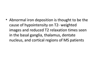 • Abnormal iron deposition is thought to be the 
cause of hypointensity on T2- weighted 
images and reduced T2 relaxation times seen 
in the basal ganglia, thalamus, dentate 
nucleus, and cortical regions of MS patients
 