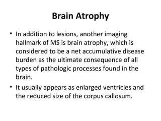 Brain Atrophy
• In addition to lesions, another imaging 
hallmark of MS is brain atrophy, which is 
considered to be a net accumulative disease 
burden as the ultimate consequence of all 
types of pathologic processes found in the 
brain.
• It usually appears as enlarged ventricles and 
the reduced size of the corpus callosum.
 