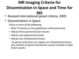 MR Imaging Criteria for
Dissemination in Space and Time for
MS
• Revised international panel criteria, 2005
• Dissemination in Space
Three or more of the following:
– Nine T2 lesions or one gadolinium-enhanced lesion
– Atleast three periventricular lesions 
– Atleast one juxtacortical lesion 
– Atleast one infratentorial lesion 
     (A spinal cord lesion can replace an infratentorial lesion; 
any number of spinal cord lesions can be included in total 
lesion count.)
 