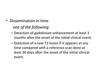• Dissemination in time
       one of the following:
– Detection of gadolinium enhancement at least 3 
months after the onset of the initial clinical event.
– Detection of a new T2 lesion if it appears at any 
time compared with a reference scan done at 
least 30 days after the onset of the initial clinical 
event.
 