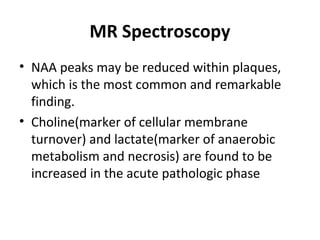 MR Spectroscopy
• NAA peaks may be reduced within plaques, 
which is the most common and remarkable 
finding.
• Choline(marker of cellular membrane 
turnover) and lactate(marker of anaerobic 
metabolism and necrosis) are found to be 
increased in the acute pathologic phase
 