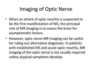 Imaging of Optic Nerve
• When an attack of optic neuritis is suspected to 
be the first manifestation of MS, the principal 
role of MR imaging is to assess the brain for 
asymptomatic lesions. 
• However, optic nerve MR imaging can be useful 
for ruling out alternative diagnoses. In patients 
with established MS and acute optic neuritis, MR 
imaging of the optic nerve is not usually required 
unless atypical symptoms develop.
 