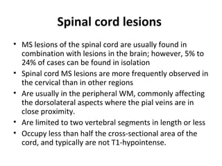 • MS lesions of the spinal cord are usually found in 
combination with lesions in the brain; however, 5% to 
24% of cases can be found in isolation 
• Spinal cord MS lesions are more frequently observed in 
the cervical than in other regions 
• Are usually in the peripheral WM, commonly affecting 
the dorsolateral aspects where the pial veins are in 
close proximity. 
• Are limited to two vertebral segments in length or less
• Occupy less than half the cross-sectional area of the 
cord, and typically are not T1-hypointense.
Spinal cord lesions
 