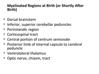 Myelinated Regions at Birth (or Shortly After
Birth)
• Dorsal brainstem
• Inferior, superior cerebellar peduncles
• Perirolandic region
• Corticospinal tract
• Central portion of centrum semiovale
• Posterior limb of internal capsule to cerebral
peduncle
• Ventrolateral thalamus
• Optic nerve, chiasm, tract
 