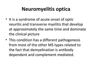 Neuromyelitis optica
• It is a syndrome of acute onset of optic
neuritis and transverse myelitis that develop
at approximately the same time and dominate
the clinical picture
• This condition has a different pathogenesis
from most of the other MS types related to
the fact that demyelination is antibody
dependent and complement mediated.
 