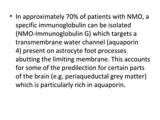 • In approximately 70% of patients with NMO, a
specific immunoglobulin can be isolated
(NMO-Immunoglobulin G) which targets a
transmembrane water channel (aquaporin
4) present on astrocyte foot processes
abutting the limiting membrane. This accounts
for some of the predilection for certain parts
of the brain (e.g. periaqueductal grey matter)
which is particularly rich in aquaporin.
 