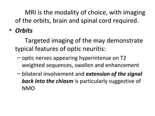 MRI is the modality of choice, with imaging
of the orbits, brain and spinal cord required.
• Orbits
Targeted imaging of the may demonstrate
typical features of optic neuritis:
– optic nerves appearing hyperintense on T2
weighted sequences, swollen and enhancement
– bilateral involvement and extension of the signal
back into the chiasm is particularly suggestive of
NMO
 