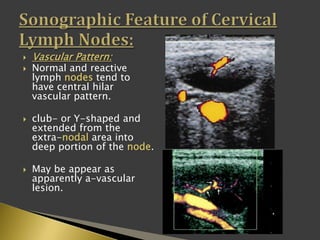  Vascular Pattern:
 Normal and reactive
lymph nodes tend to
have central hilar
vascular pattern.
 club- or Y-shaped and
extended from the
extra-nodal area into
deep portion of the node.
 May be appear as
apparently a-vascular
lesion.
 