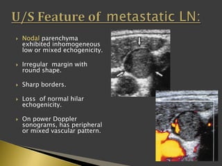  Nodal parenchyma
exhibited inhomogeneous
low or mixed echogenicity.
 Irregular margin with
round shape.
 Sharp borders.
 Loss of normal hilar
echogenicity.
 On power Doppler
sonograms, has peripheral
or mixed vascular pattern.
 