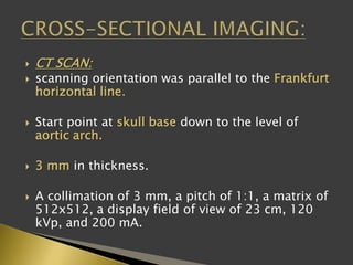  CT SCAN:
 scanning orientation was parallel to the Frankfurt
horizontal line.
 Start point at skull base down to the level of
aortic arch.
 3 mm in thickness.
 A collimation of 3 mm, a pitch of 1:1, a matrix of
512x512, a display field of view of 23 cm, 120
kVp, and 200 mA.
 