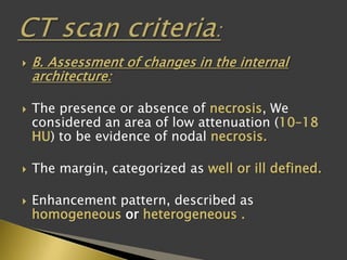  B. Assessment of changes in the internal
architecture:
 The presence or absence of necrosis, We
considered an area of low attenuation (10–18
HU) to be evidence of nodal necrosis.
 The margin, categorized as well or ill defined.
 Enhancement pattern, described as
homogeneous or heterogeneous .
 