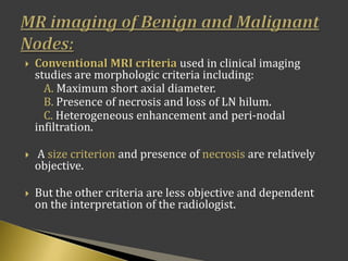  Conventional MRI criteria used in clinical imaging
studies are morphologic criteria including:
A. Maximum short axial diameter.
B. Presence of necrosis and loss of LN hilum.
C. Heterogeneous enhancement and peri-nodal
infiltration.
 A size criterion and presence of necrosis are relatively
objective.
 But the other criteria are less objective and dependent
on the interpretation of the radiologist.
 