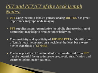  PET using the radio-labeled glucose analog 18F-FDG has great
importance in lymph node imaging.
 PET supplies a semi-quantitative metabolic characterization of
tissues that may help to predict tumor behavior.
 The sensitivity and specificity of 18F-FDG PET for identification
of lymph node metastases on a neck level-by-level basis were
higher than those of CT/MRI.
 The incorporation of functional information derived from PET
has the potential factor to improve prognostic stratification and
treatment planning for patients.
 