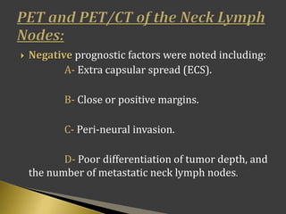  Negative prognostic factors were noted including:
A- Extra capsular spread (ECS).
B- Close or positive margins.
C- Peri-neural invasion.
D- Poor differentiation of tumor depth, and
the number of metastatic neck lymph nodes.
 
