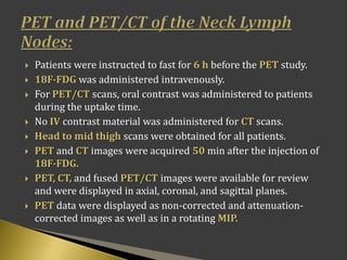  Patients were instructed to fast for 6 h before the PET study.
 18F-FDG was administered intravenously.
 For PET/CT scans, oral contrast was administered to patients
during the uptake time.
 No IV contrast material was administered for CT scans.
 Head to mid thigh scans were obtained for all patients.
 PET and CT images were acquired 50 min after the injection of
18F-FDG.
 PET, CT, and fused PET/CT images were available for review
and were displayed in axial, coronal, and sagittal planes.
 PET data were displayed as non-corrected and attenuation-
corrected images as well as in a rotating MIP.
 