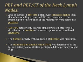  Area of increased 18F-FDG uptake with intensity higher than
that of surrounding tissues and did not correspond to the
physiologic bio-distribution of the radiotracer, were defined as
positive.
 18F-FDG activity only in areas of the physiologic tracer bio-
distribution or no sites of increased uptake were considered
negative.
 The highest activity within a region of interest was measured.
 The standardized uptake value (SUV) was determined as the
highest activity concentration per injected dose per body weight
(kg).
 