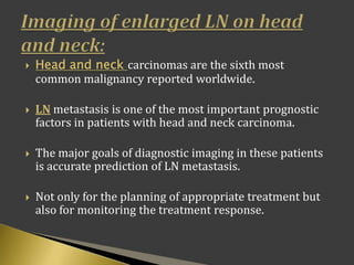  Head and neck carcinomas are the sixth most
common malignancy reported worldwide.
 LN metastasis is one of the most important prognostic
factors in patients with head and neck carcinoma.
 The major goals of diagnostic imaging in these patients
is accurate prediction of LN metastasis.
 Not only for the planning of appropriate treatment but
also for monitoring the treatment response.
 