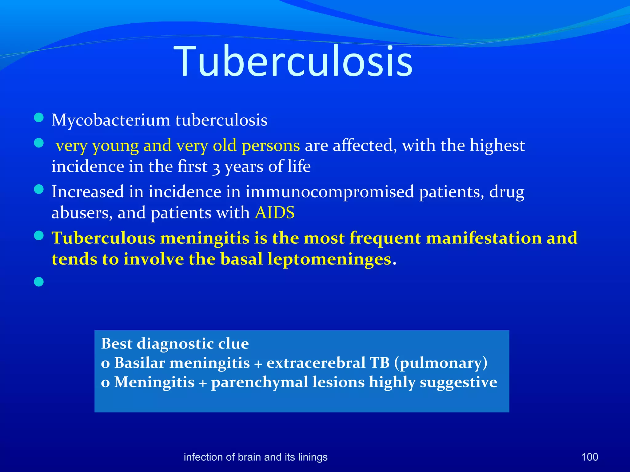 Tuberculosis
Mycobacterium tuberculosis
 very young and very old persons are affected, with the highest
incidence in the first 3 years of life
Increased in incidence in immunocompromised patients, drug
abusers, and patients with AIDS
Tuberculous meningitis is the most frequent manifestation and
tends to involve the basal leptomeninges.

Best diagnostic clue
o Basilar meningitis + extracerebral TB (pulmonary)
o Meningitis + parenchymal lesions highly suggestive
100infection of brain and its linings
 