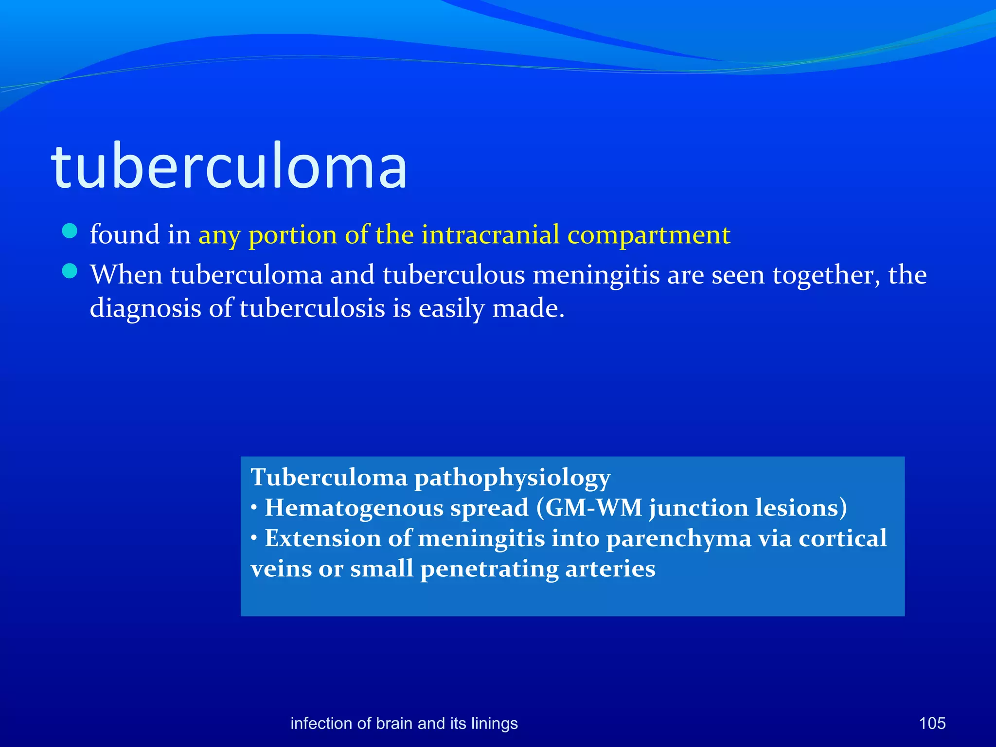 tuberculoma
found in any portion of the intracranial compartment
When tuberculoma and tuberculous meningitis are seen together, the
diagnosis of tuberculosis is easily made.
105
Tuberculoma pathophysiology
• Hematogenous spread (GM-WM junction lesions)
• Extension of meningitis into parenchyma via cortical
veins or small penetrating arteries
infection of brain and its linings
 