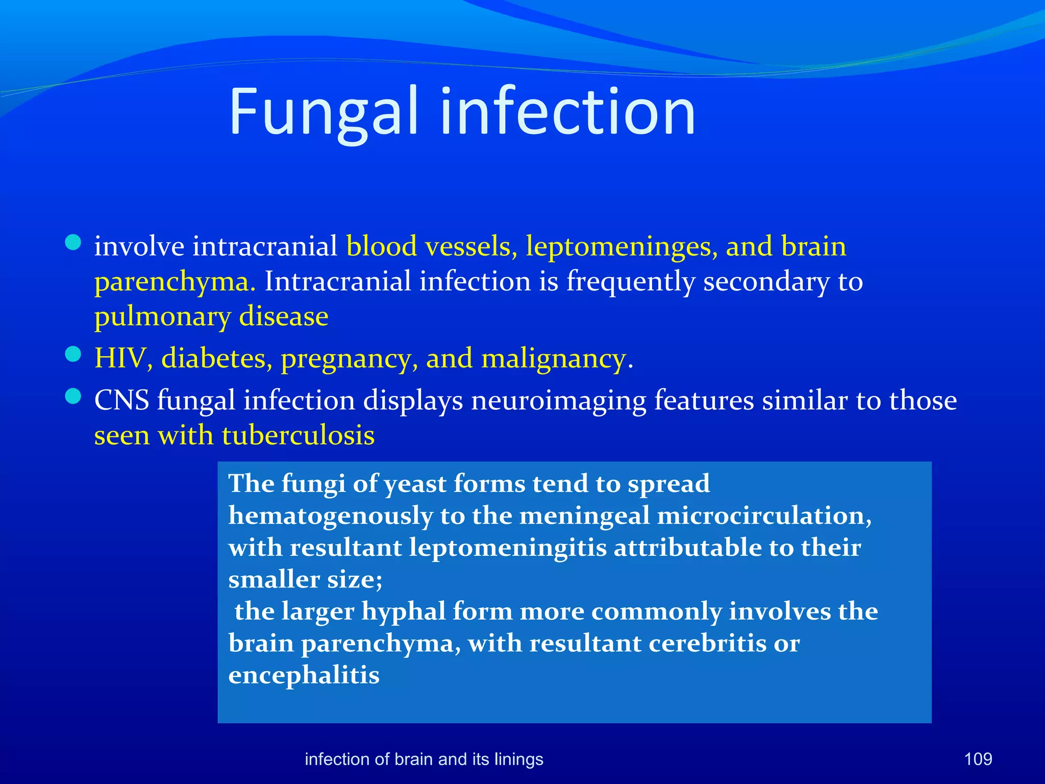 Fungal infection
involve intracranial blood vessels, leptomeninges, and brain
parenchyma. Intracranial infection is frequently secondary to
pulmonary disease
HIV, diabetes, pregnancy, and malignancy.
CNS fungal infection displays neuroimaging features similar to those
seen with tuberculosis
109infection of brain and its linings
The fungi of yeast forms tend to spread
hematogenously to the meningeal microcirculation,
with resultant leptomeningitis attributable to their
smaller size;
the larger hyphal form more commonly involves the
brain parenchyma, with resultant cerebritis or
encephalitis
 