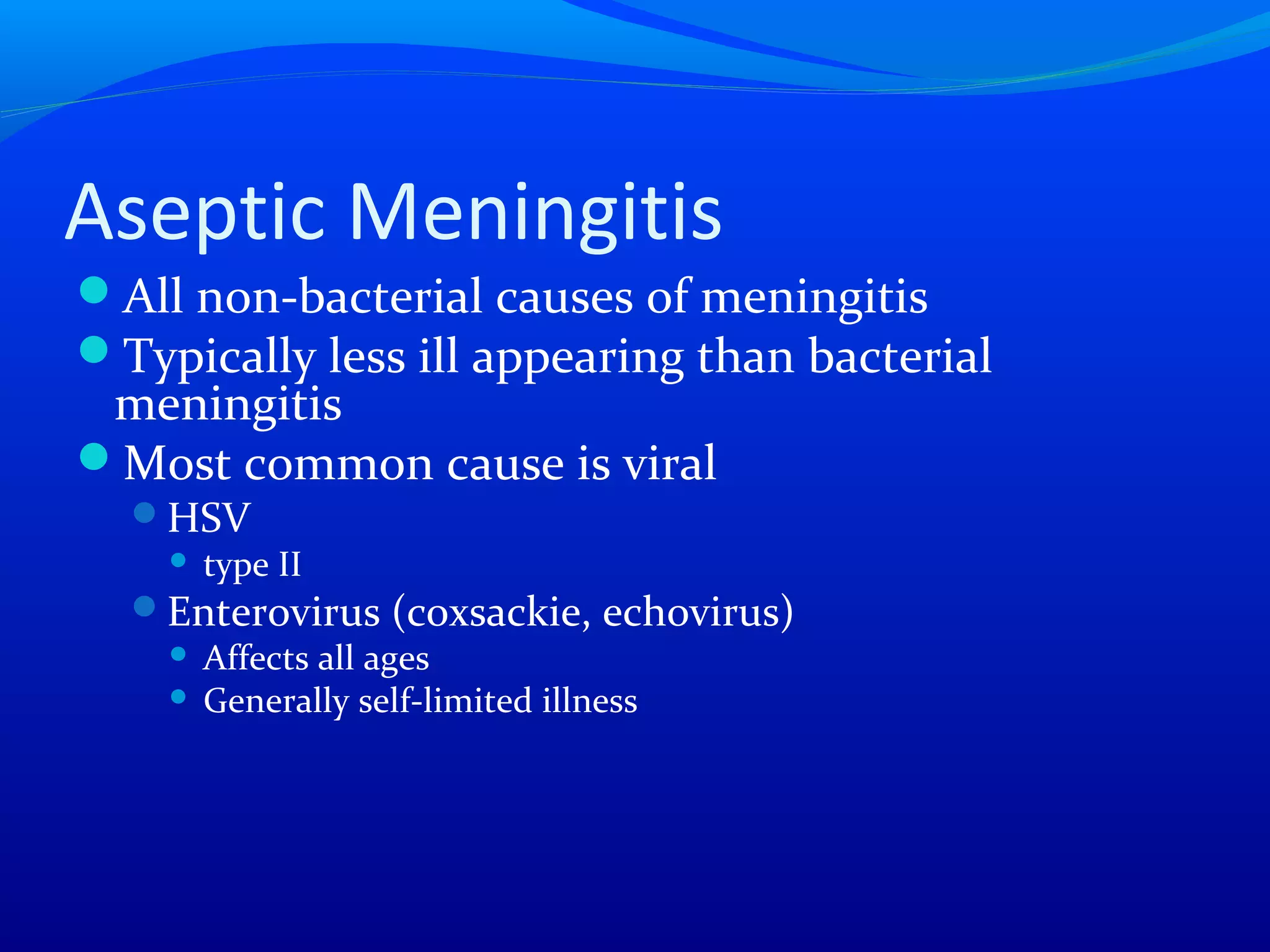 Aseptic Meningitis
All non-bacterial causes of meningitis
Typically less ill appearing than bacterial
meningitis
Most common cause is viral
HSV
 type II
Enterovirus (coxsackie, echovirus)
 Affects all ages
 Generally self-limited illness
 