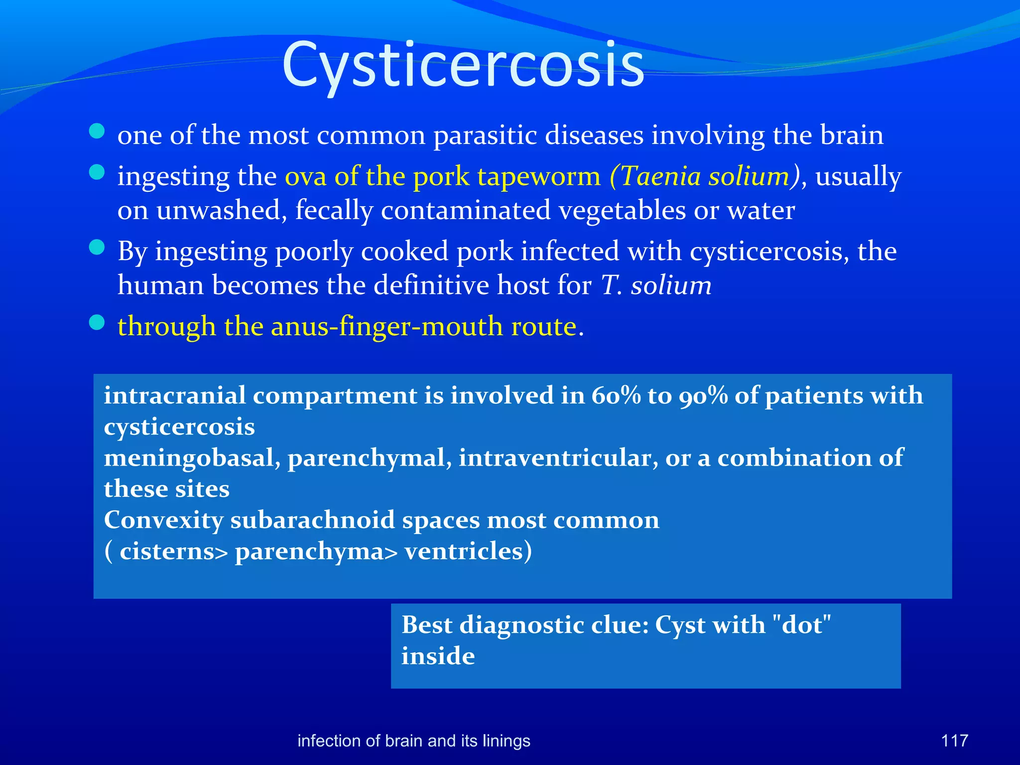 Cysticercosis
one of the most common parasitic diseases involving the brain
ingesting the ova of the pork tapeworm (Taenia solium), usually
on unwashed, fecally contaminated vegetables or water
By ingesting poorly cooked pork infected with cysticercosis, the
human becomes the definitive host for T. solium
through the anus-finger-mouth route.
117
Best diagnostic clue: Cyst with "dot"
inside
infection of brain and its linings
intracranial compartment is involved in 60% to 90% of patients with
cysticercosis
meningobasal, parenchymal, intraventricular, or a combination of
these sites
Convexity subarachnoid spaces most common
( cisterns> parenchyma> ventricles)
 