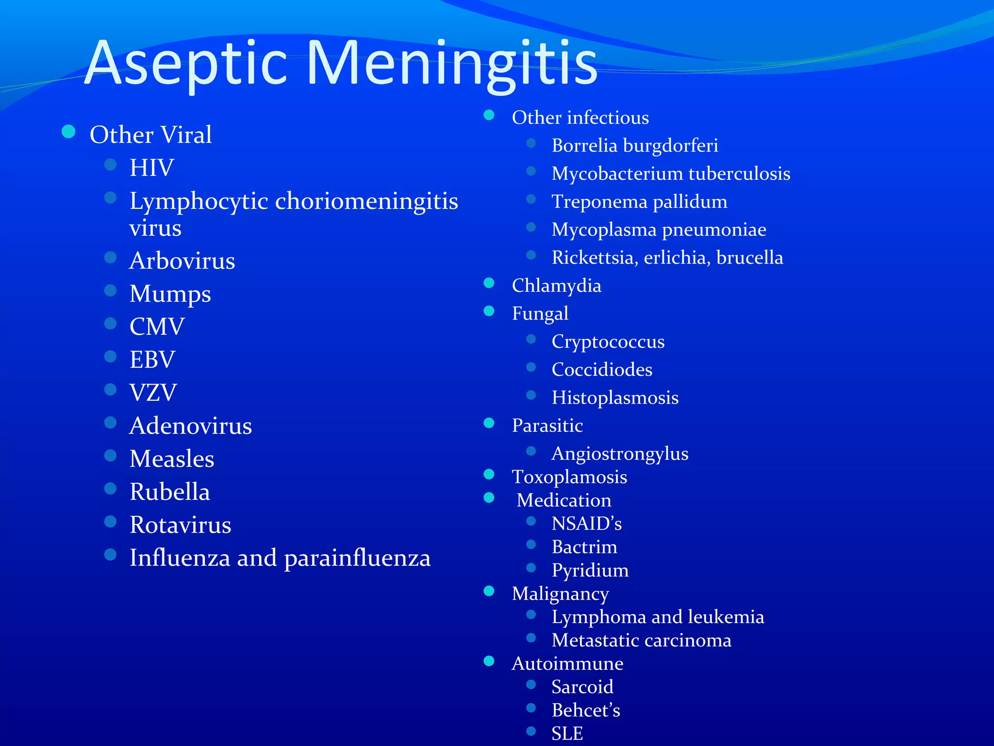 Aseptic Meningitis
 Other Viral
 HIV
 Lymphocytic choriomeningitis
virus
 Arbovirus
 Mumps
 CMV
 EBV
 VZV
 Adenovirus
 Measles
 Rubella
 Rotavirus
 Influenza and parainfluenza
 Other infectious
 Borrelia burgdorferi
 Mycobacterium tuberculosis
 Treponema pallidum
 Mycoplasma pneumoniae
 Rickettsia, erlichia, brucella
 Chlamydia
 Fungal
 Cryptococcus
 Coccidiodes
 Histoplasmosis
 Parasitic
 Angiostrongylus
 Toxoplamosis
 Medication
 NSAID’s
 Bactrim
 Pyridium
 Malignancy
 Lymphoma and leukemia
 Metastatic carcinoma
 Autoimmune
 Sarcoid
 Behcet’s
 SLE
 