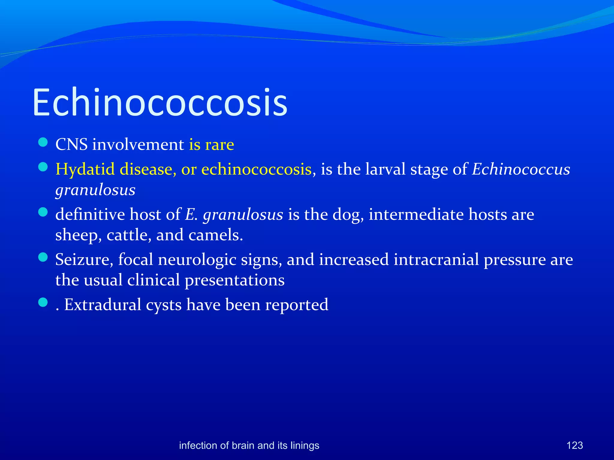 Echinococcosis
CNS involvement is rare
Hydatid disease, or echinococcosis, is the larval stage of Echinococcus
granulosus
definitive host of E. granulosus is the dog, intermediate hosts are
sheep, cattle, and camels.
Seizure, focal neurologic signs, and increased intracranial pressure are
the usual clinical presentations
. Extradural cysts have been reported
123infection of brain and its linings
 